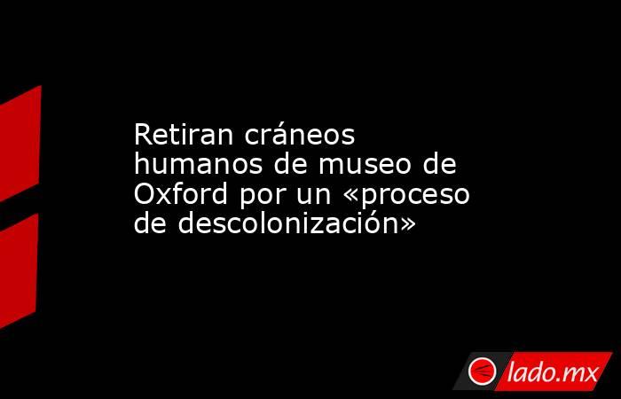 Retiran cráneos humanos de museo de Oxford por un «proceso de descolonización». Noticias en tiempo real