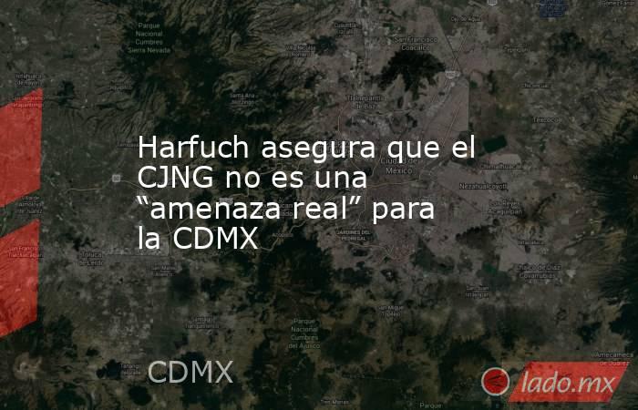 Harfuch asegura que el CJNG no es una “amenaza real” para la CDMX. Noticias en tiempo real