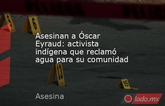 Asesinan a Óscar Eyraud: activista indígena que reclamó agua para su comunidad. Noticias en tiempo real