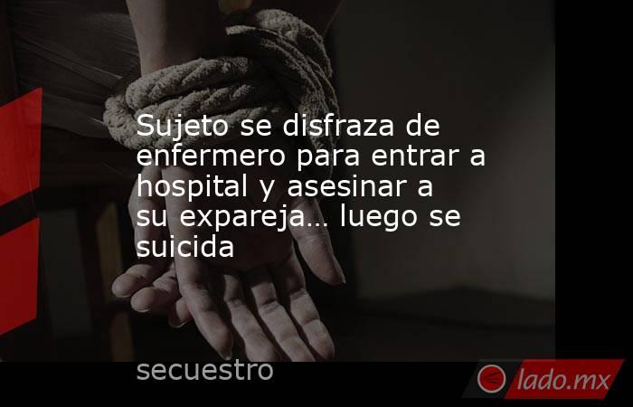 Sujeto se disfraza de enfermero para entrar a hospital y asesinar a su expareja… luego se suicida. Noticias en tiempo real