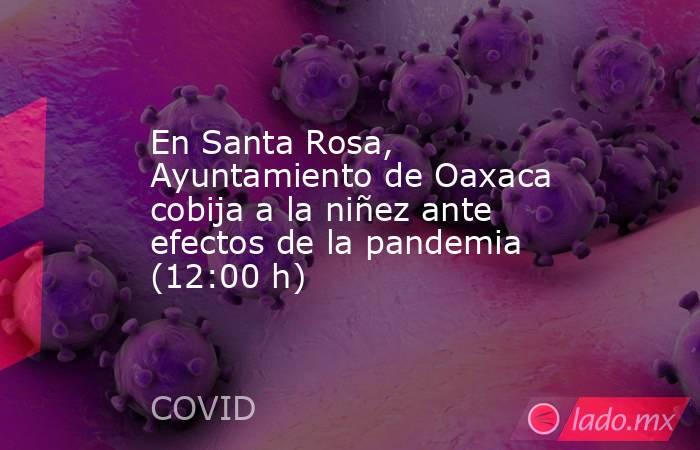 En Santa Rosa, Ayuntamiento de Oaxaca cobija a la niñez ante efectos de la pandemia (12:00 h). Noticias en tiempo real