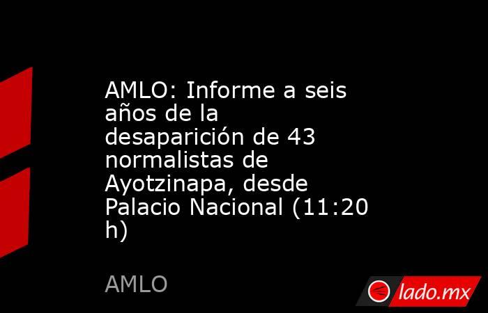 AMLO: Informe a seis años de la desaparición de 43 normalistas de Ayotzinapa, desde Palacio Nacional (11:20 h). Noticias en tiempo real