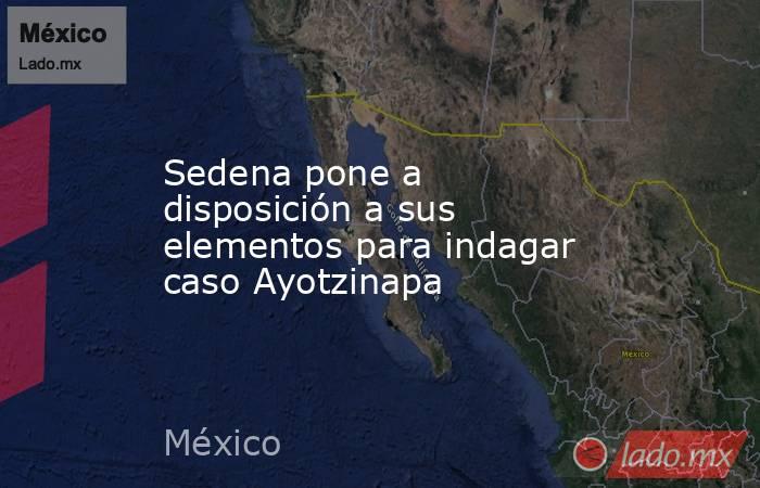 Sedena pone a disposición a sus elementos para indagar caso Ayotzinapa. Noticias en tiempo real