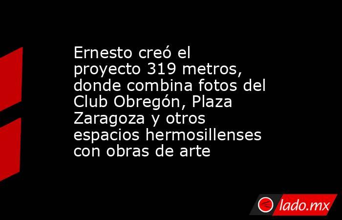 Ernesto creó el proyecto 319 metros, donde combina fotos del Club Obregón, Plaza Zaragoza y otros espacios hermosillenses con obras de arte. Noticias en tiempo real