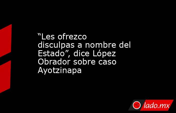 “Les ofrezco disculpas a nombre del Estado”, dice López Obrador sobre caso Ayotzinapa. Noticias en tiempo real