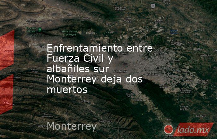 Enfrentamiento entre Fuerza Civil y albañiles sur Monterrey deja dos muertos. Noticias en tiempo real