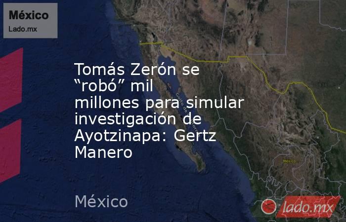 Tomás Zerón se “robó” mil millones para simular investigación de Ayotzinapa: Gertz Manero. Noticias en tiempo real