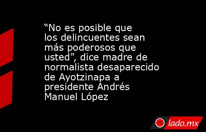 “No es posible que los delincuentes sean más poderosos que usted”, dice madre de normalista desaparecido de Ayotzinapa a presidente Andrés Manuel López. Noticias en tiempo real