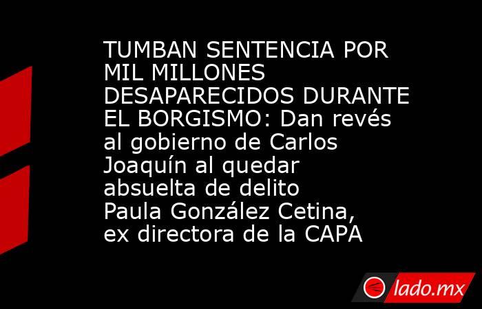 TUMBAN SENTENCIA POR MIL MILLONES DESAPARECIDOS DURANTE EL BORGISMO: Dan revés al gobierno de Carlos Joaquín al quedar absuelta de delito Paula González Cetina, ex directora de la CAPA. Noticias en tiempo real