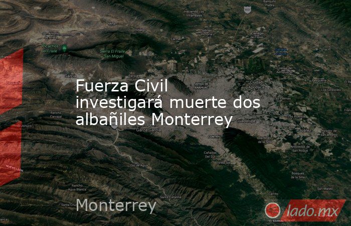 Fuerza Civil investigará muerte dos albañiles Monterrey. Noticias en tiempo real