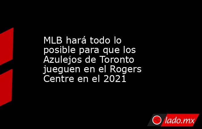 MLB hará todo lo posible para que los Azulejos de Toronto jueguen en el Rogers Centre en el 2021. Noticias en tiempo real