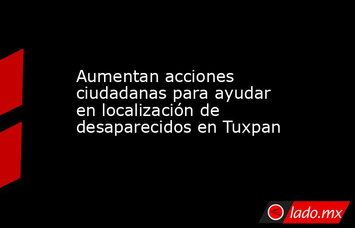 Aumentan acciones ciudadanas para ayudar en localización de desaparecidos en Tuxpan. Noticias en tiempo real