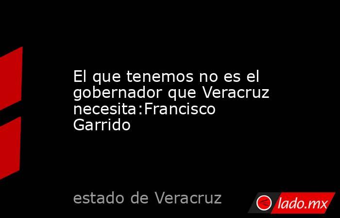 El que tenemos no es el gobernador que Veracruz necesita:Francisco Garrido. Noticias en tiempo real
