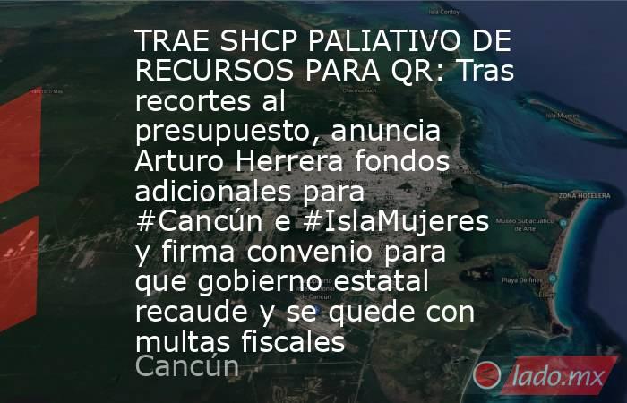 TRAE SHCP PALIATIVO DE RECURSOS PARA QR: Tras recortes al presupuesto, anuncia Arturo Herrera fondos  adicionales para #Cancún e #IslaMujeres y firma convenio para que gobierno estatal recaude y se quede con multas fiscales. Noticias en tiempo real