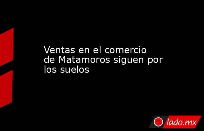 Ventas en el comercio de Matamoros siguen por los suelos. Noticias en tiempo real