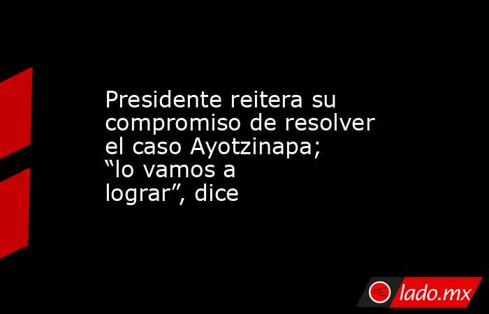 Presidente reitera su compromiso de resolver el caso Ayotzinapa; “lo vamos a lograr”, dice. Noticias en tiempo real