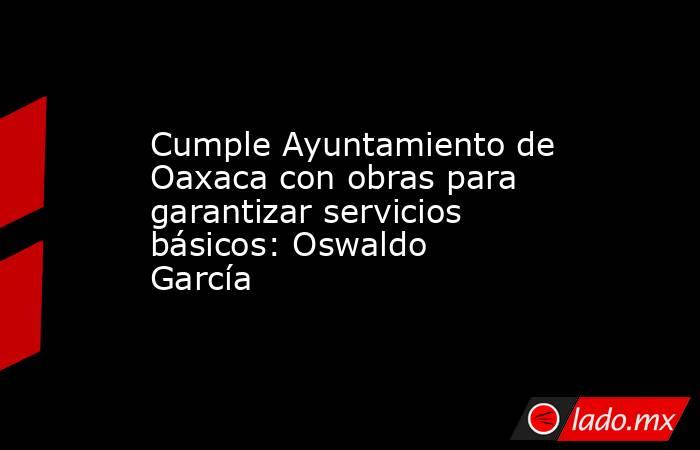 Cumple Ayuntamiento de Oaxaca con obras para garantizar servicios básicos: Oswaldo García. Noticias en tiempo real