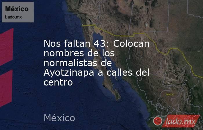 Nos faltan 43: Colocan nombres de los normalistas de Ayotzinapa a calles del centro. Noticias en tiempo real