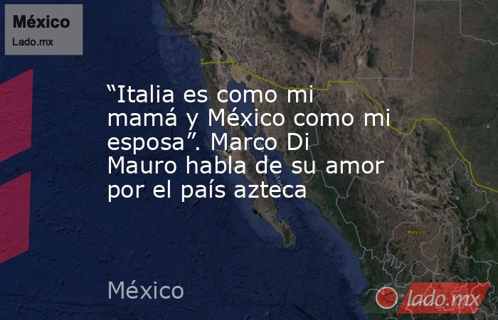 “Italia es como mi mamá y México como mi esposa”. Marco Di Mauro habla de su amor por el país azteca. Noticias en tiempo real