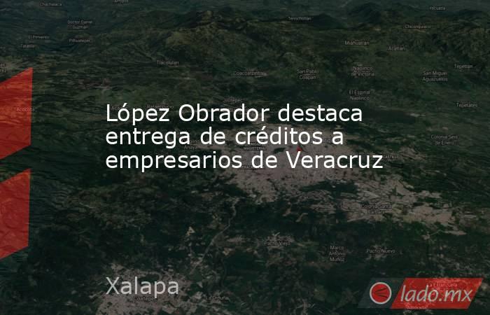 López Obrador destaca entrega de créditos a empresarios de Veracruz. Noticias en tiempo real