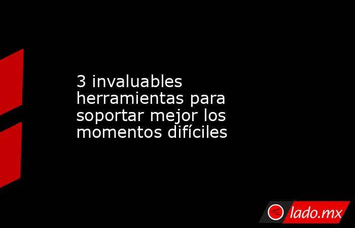 3 invaluables herramientas para soportar mejor los momentos difíciles. Noticias en tiempo real