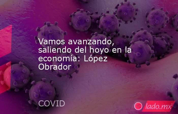 Vamos avanzando, saliendo del hoyo en la economía: López Obrador. Noticias en tiempo real