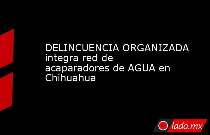 DELINCUENCIA ORGANIZADA integra red de acaparadores de AGUA en Chihuahua. Noticias en tiempo real
