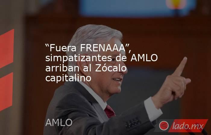 “Fuera FRENAAA”, simpatizantes de AMLO arriban al Zócalo capitalino. Noticias en tiempo real