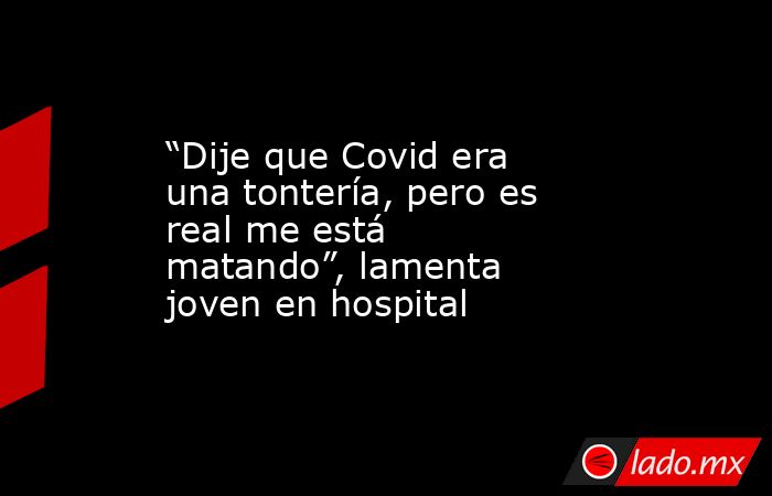 “Dije que Covid era una tontería, pero es real me está matando”, lamenta joven en hospital. Noticias en tiempo real
