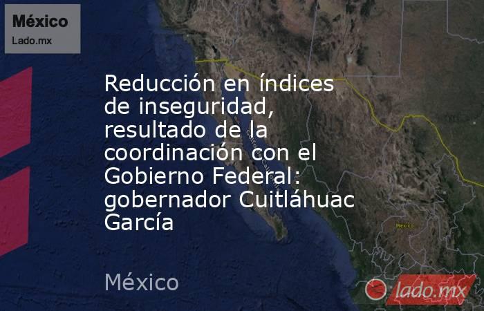 Reducción en índices de inseguridad, resultado de la coordinación con el Gobierno Federal: gobernador Cuitláhuac García. Noticias en tiempo real