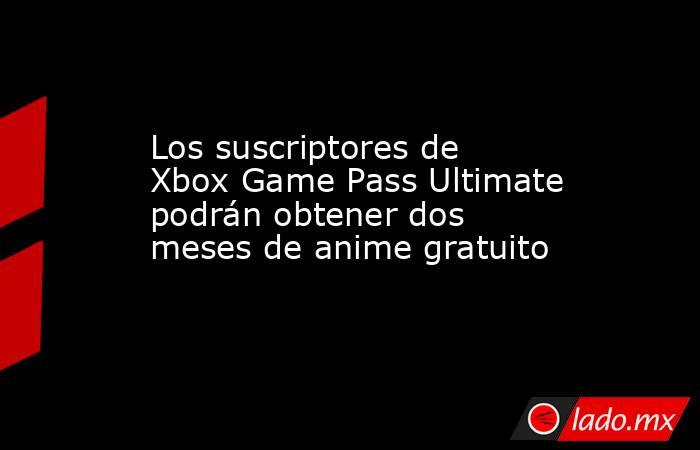 Los suscriptores de Xbox Game Pass Ultimate podrán obtener dos meses de anime gratuito. Noticias en tiempo real