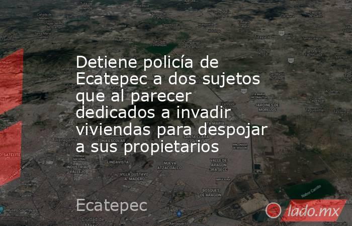 Detiene policía de Ecatepec a dos sujetos que al parecer dedicados a invadir viviendas para despojar a sus propietarios. Noticias en tiempo real