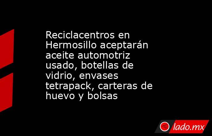 Reciclacentros en Hermosillo aceptarán aceite automotriz usado, botellas de vidrio, envases tetrapack, carteras de huevo y bolsas. Noticias en tiempo real