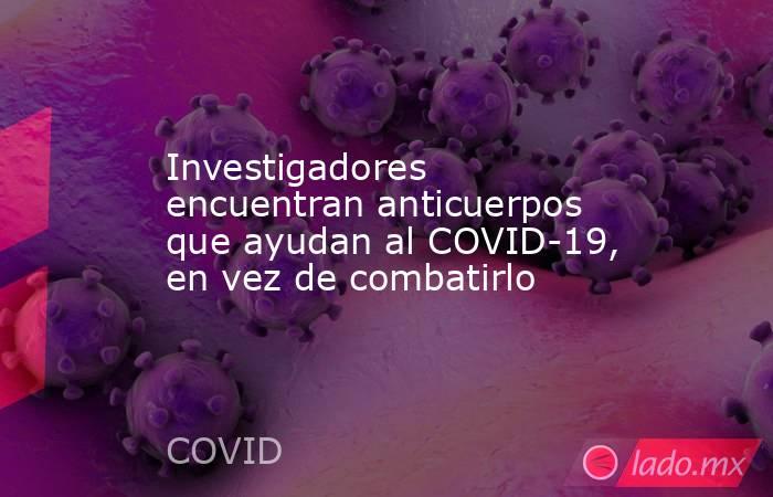 Investigadores encuentran anticuerpos que ayudan al COVID-19, en vez de combatirlo. Noticias en tiempo real