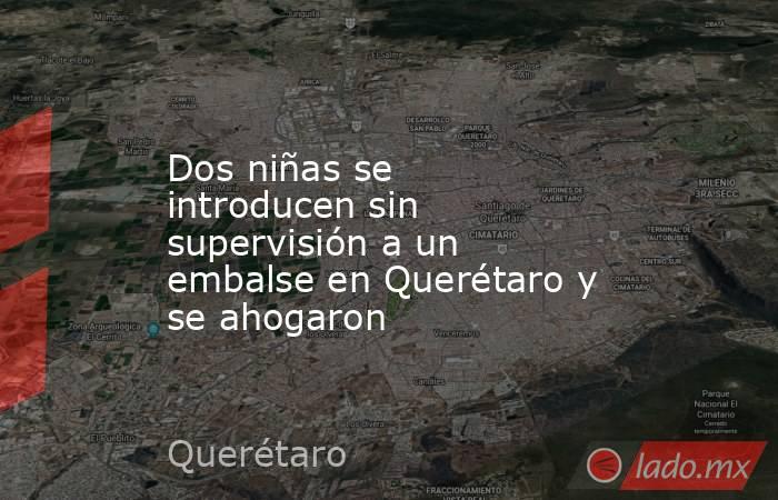 Dos niñas se introducen sin supervisión a un embalse en Querétaro y se ahogaron. Noticias en tiempo real