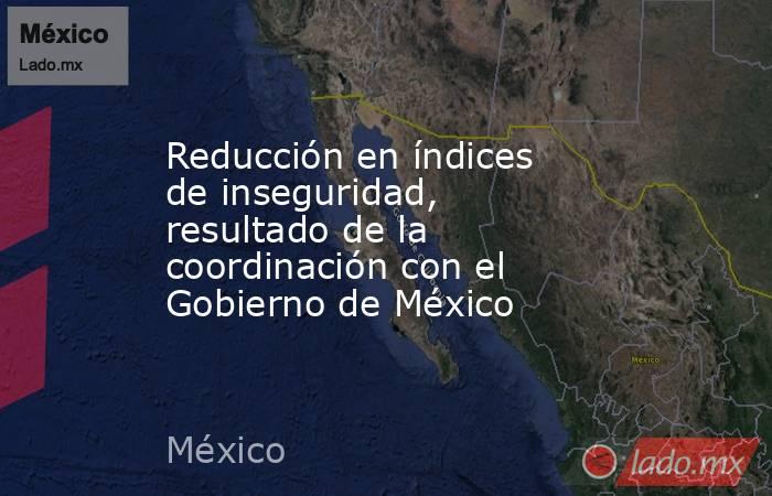 Reducción en índices de inseguridad, resultado de la coordinación con el Gobierno de México. Noticias en tiempo real