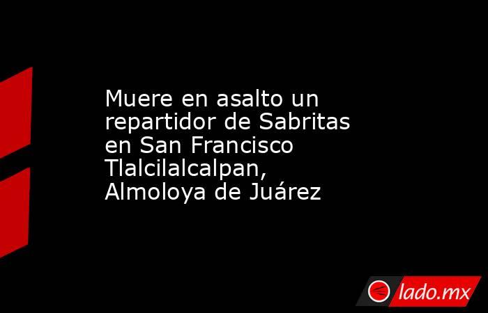 Muere en asalto un repartidor de Sabritas en San Francisco Tlalcilalcalpan, Almoloya de Juárez. Noticias en tiempo real