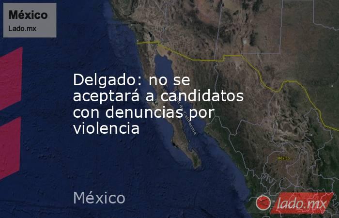 Delgado: no se aceptará a candidatos con denuncias por violencia. Noticias en tiempo real