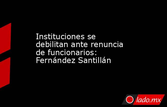 Instituciones se debilitan ante renuncia de funcionarios: Fernández Santillán. Noticias en tiempo real