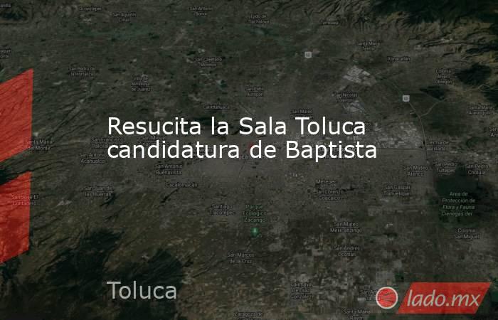 Resucita la Sala Toluca candidatura de Baptista. Noticias en tiempo real