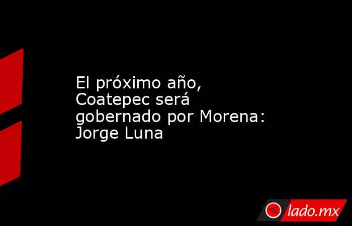 El próximo año, Coatepec será gobernado por Morena: Jorge Luna. Noticias en tiempo real