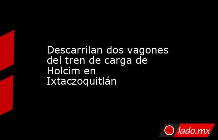 Descarrilan dos vagones del tren de carga de Holcim en Ixtaczoquitlán. Noticias en tiempo real