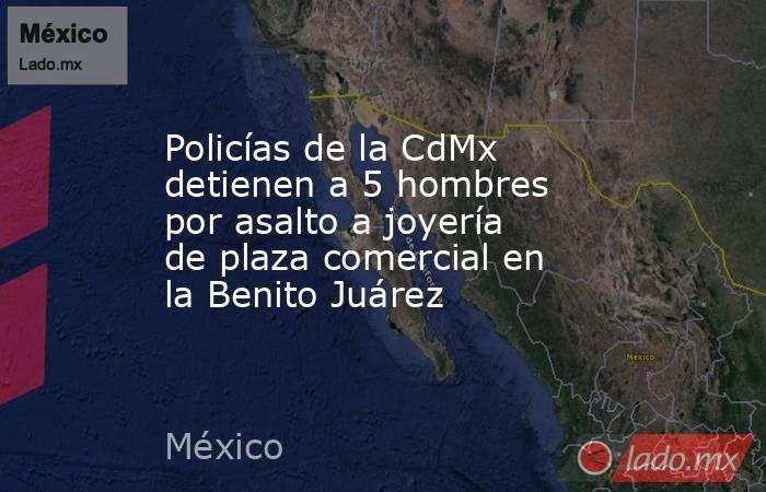 Policías de la CdMx detienen a 5 hombres por asalto a joyería de plaza comercial en la Benito Juárez. Noticias en tiempo real