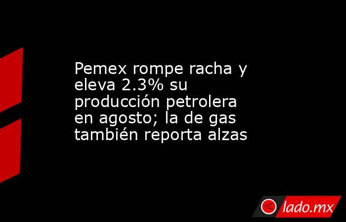 Pemex rompe racha y eleva 2.3% su producción petrolera en agosto; la de gas también reporta alzas. Noticias en tiempo real