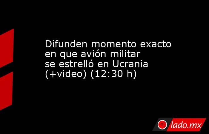 Difunden momento exacto en que avión militar se estrelló en Ucrania (+video) (12:30 h). Noticias en tiempo real