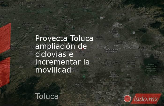 Proyecta Toluca ampliación de ciclovías e incrementar la movilidad. Noticias en tiempo real