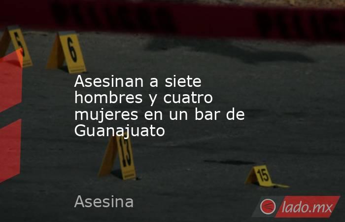 Asesinan a siete hombres y cuatro mujeres en un bar de Guanajuato. Noticias en tiempo real