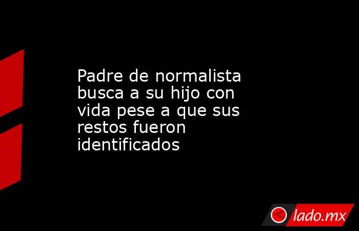 Padre de normalista busca a su hijo con vida pese a que sus restos fueron identificados. Noticias en tiempo real