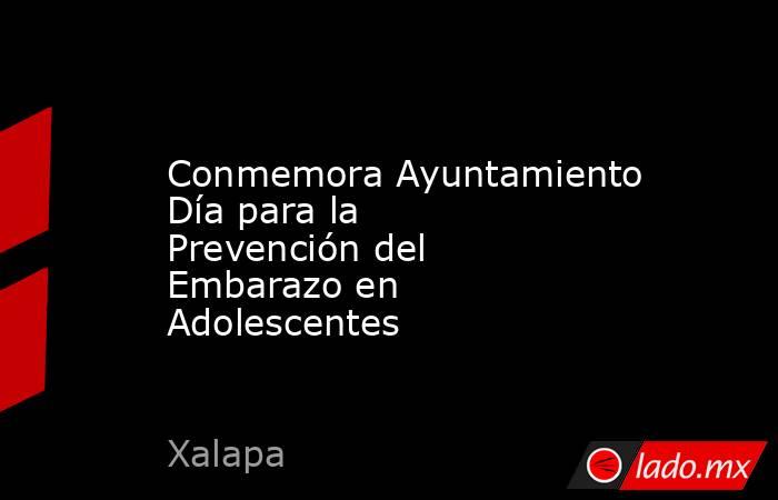 Conmemora Ayuntamiento Día para la Prevención del Embarazo en Adolescentes. Noticias en tiempo real