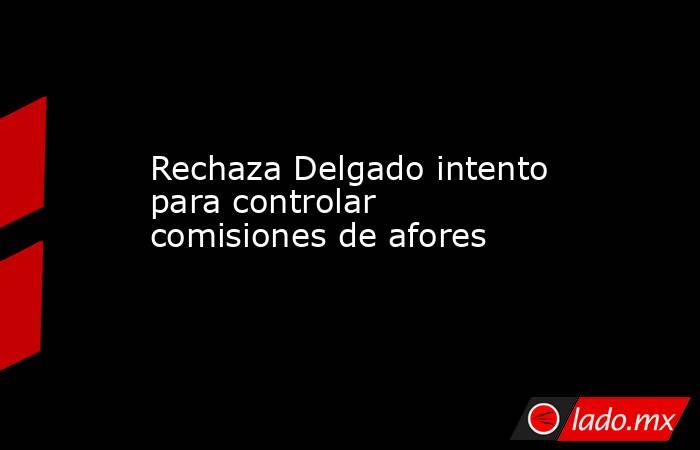 Rechaza Delgado intento para controlar comisiones de afores. Noticias en tiempo real